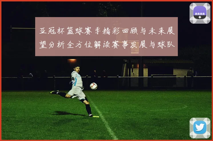 亚冠杯篮球赛季精彩回顾与未来展望分析全方位解读赛事发展与球队表现