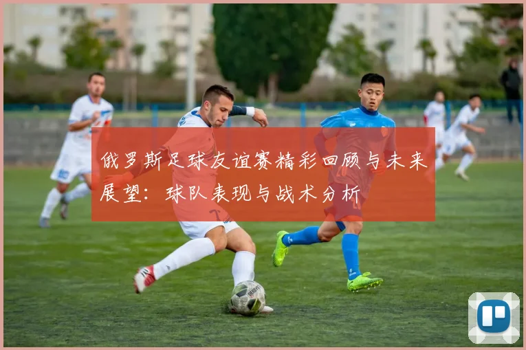 俄罗斯足球友谊赛精彩回顾与未来展望：球队表现与战术分析