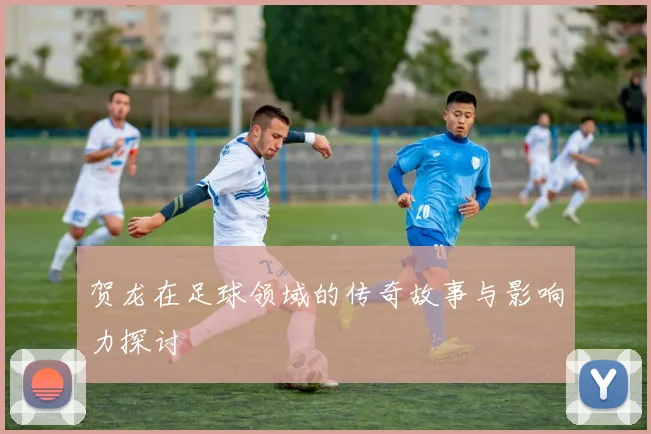 贺龙在足球领域的传奇故事与影响力探讨