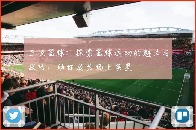 王浪篮球：探索篮球运动的魅力与技巧，助你成为场上明星
