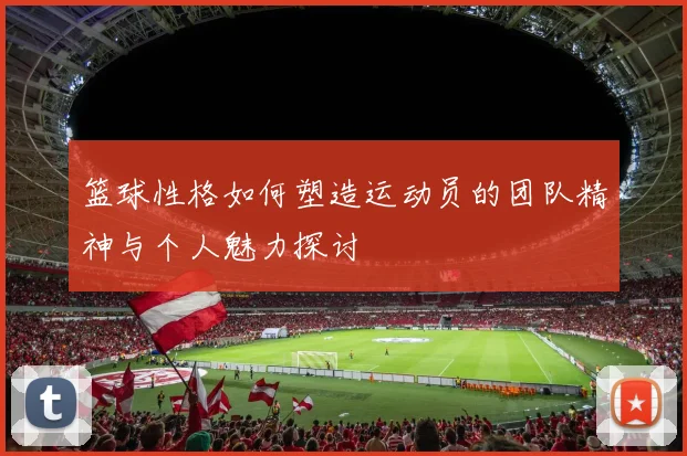 篮球性格如何塑造运动员的团队精神与个人魅力探讨